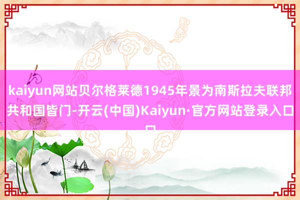 kaiyun网站贝尔格莱德1945年景为南斯拉夫联邦共和国皆门-开云(中国)Kaiyun·官方网站登录入口
