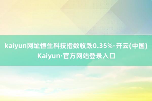 kaiyun网址恒生科技指数收跌0.35%-开云(中国)Kaiyun·官方网站登录入口