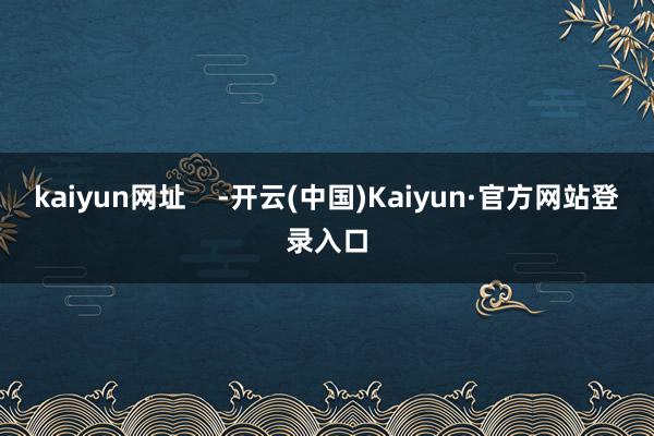 kaiyun网址 -开云(中国)Kaiyun·官方网站登录入口