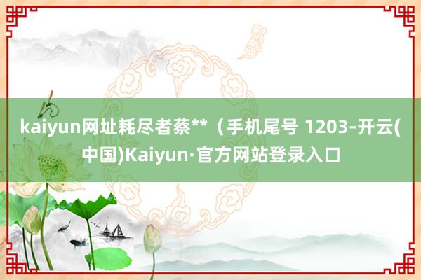 kaiyun网址耗尽者蔡**（手机尾号 1203-开云(中国)Kaiyun·官方网站登录入口