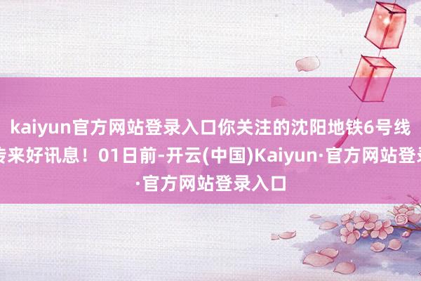 kaiyun官方网站登录入口你关注的沈阳地铁6号线接连传来好讯息！01日前-开云(中国)Kaiyun·官方网站登录入口