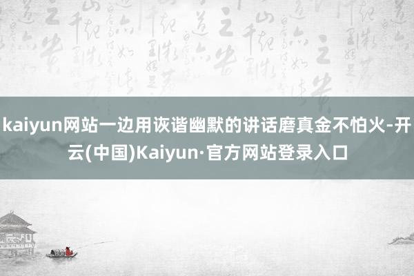 kaiyun网站一边用诙谐幽默的讲话磨真金不怕火-开云(中国)Kaiyun·官方网站登录入口