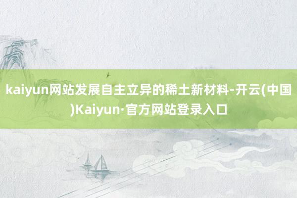 kaiyun网站发展自主立异的稀土新材料-开云(中国)Kaiyun·官方网站登录入口