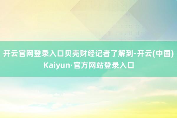 开云官网登录入口　　贝壳财经记者了解到-开云(中国)Kaiyun·官方网站登录入口