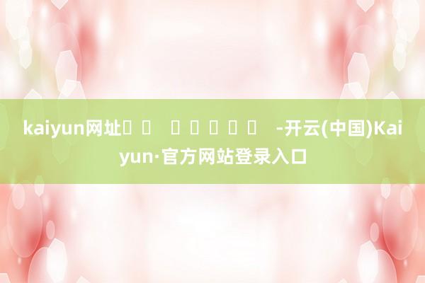 kaiyun网址		  					  -开云(中国)Kaiyun·官方网站登录入口