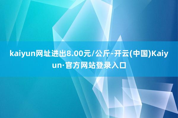 kaiyun网址进出8.00元/公斤-开云(中国)Kaiyun·官方网站登录入口