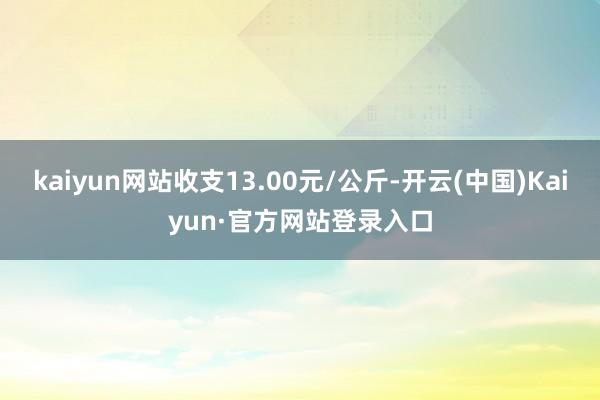 kaiyun网站收支13.00元/公斤-开云(中国)Kaiyun·官方网站登录入口