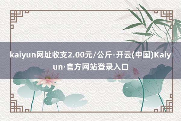 kaiyun网址收支2.00元/公斤-开云(中国)Kaiyun·官方网站登录入口