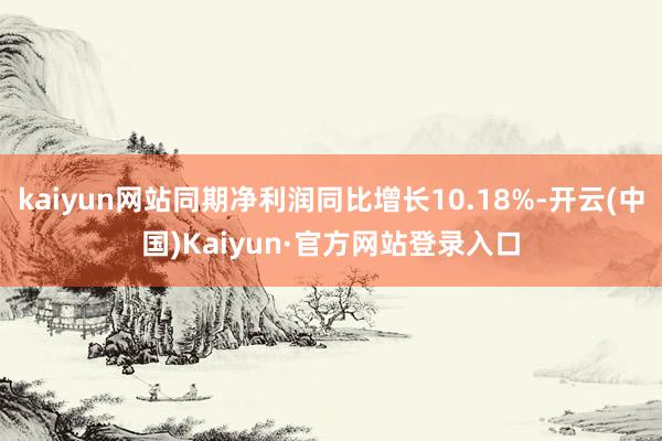 kaiyun网站同期净利润同比增长10.18%-开云(中国)Kaiyun·官方网站登录入口