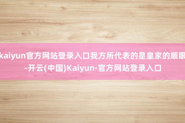kaiyun官方网站登录入口我方所代表的是皇家的顺眼-开云(中国)Kaiyun·官方网站登录入口