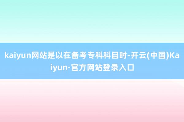kaiyun网站是以在备考专科科目时-开云(中国)Kaiyun·官方网站登录入口