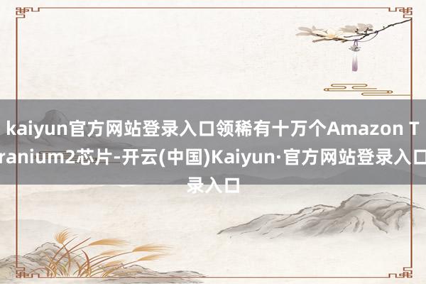 kaiyun官方网站登录入口领稀有十万个Amazon Tranium2芯片-开云(中国)Kaiyun·官方网站登录入口