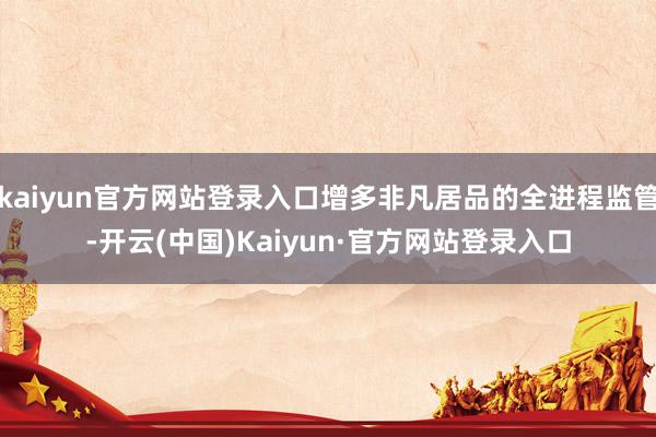kaiyun官方网站登录入口增多非凡居品的全进程监管-开云(中国)Kaiyun·官方网站登录入口