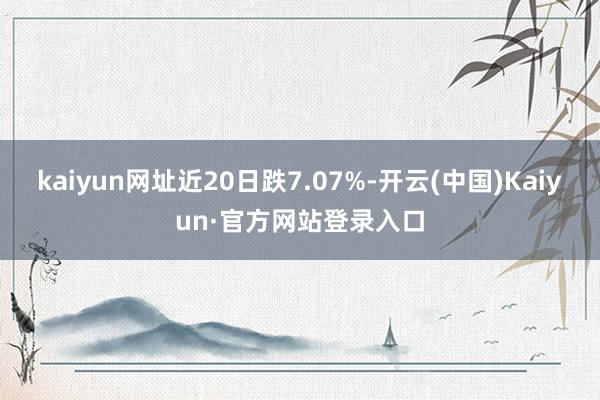kaiyun网址近20日跌7.07%-开云(中国)Kaiyun·官方网站登录入口