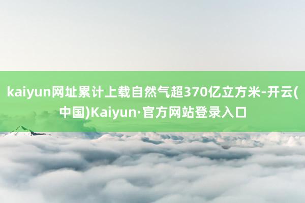 kaiyun网址累计上载自然气超370亿立方米-开云(中国)Kaiyun·官方网站登录入口