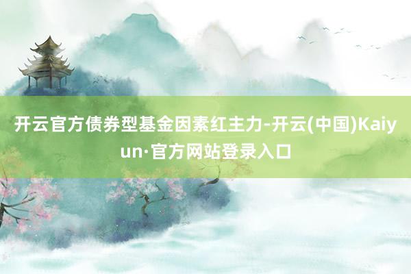 开云官方债券型基金因素红主力-开云(中国)Kaiyun·官方网站登录入口