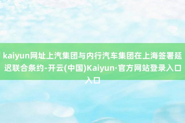 kaiyun网址上汽集团与内行汽车集团在上海签署延迟联合条约-开云(中国)Kaiyun·官方网站登录入口
