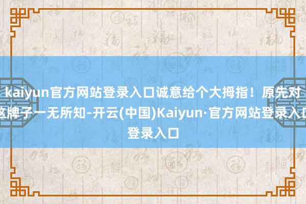 kaiyun官方网站登录入口诚意给个大拇指！原先对这牌子一无所知-开云(中国)Kaiyun·官方网站登录入口