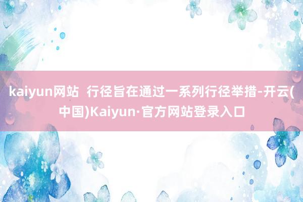 kaiyun网站  行径旨在通过一系列行径举措-开云(中国)Kaiyun·官方网站登录入口