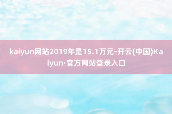 kaiyun网站2019年是15.1万元-开云(中国)Kaiyun·官方网站登录入口