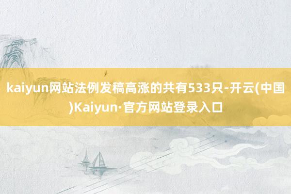 kaiyun网站法例发稿高涨的共有533只-开云(中国)Kaiyun·官方网站登录入口