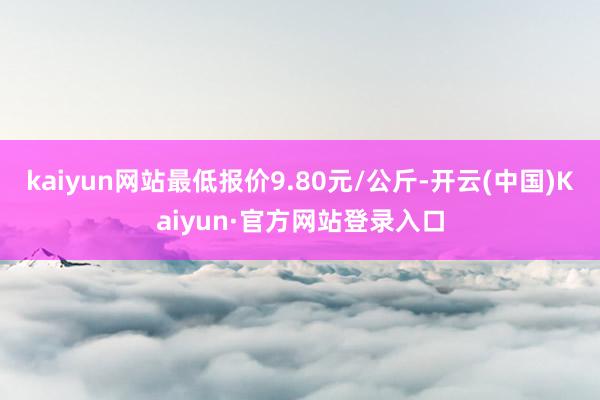 kaiyun网站最低报价9.80元/公斤-开云(中国)Kaiyun·官方网站登录入口