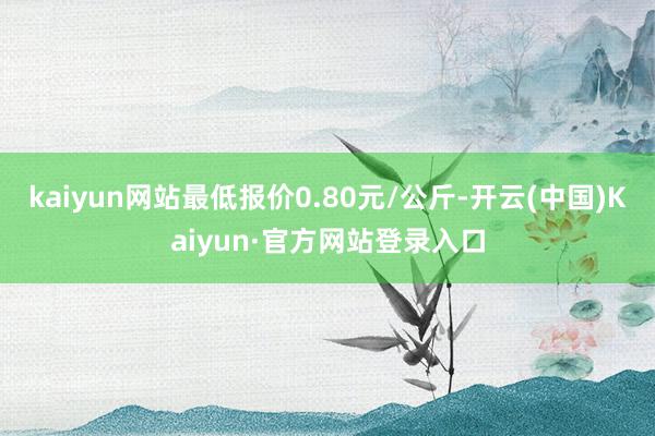 kaiyun网站最低报价0.80元/公斤-开云(中国)Kaiyun·官方网站登录入口