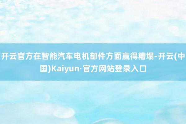 开云官方在智能汽车电机部件方面赢得糟塌-开云(中国)Kaiyun·官方网站登录入口
