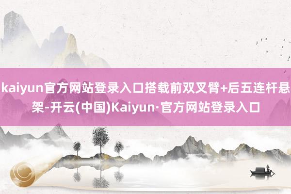 kaiyun官方网站登录入口搭载前双叉臂+后五连杆悬架-开云(中国)Kaiyun·官方网站登录入口