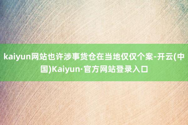 kaiyun网站也许涉事货仓在当地仅仅个案-开云(中国)Kaiyun·官方网站登录入口