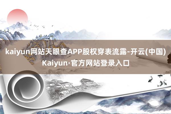 kaiyun网站天眼查APP股权穿表流露-开云(中国)Kaiyun·官方网站登录入口