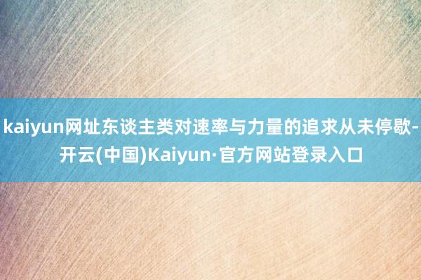 kaiyun网址东谈主类对速率与力量的追求从未停歇-开云(中国)Kaiyun·官方网站登录入口