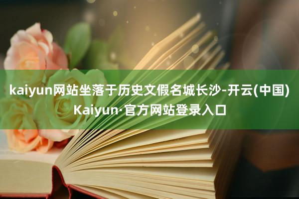 kaiyun网站坐落于历史文假名城长沙-开云(中国)Kaiyun·官方网站登录入口