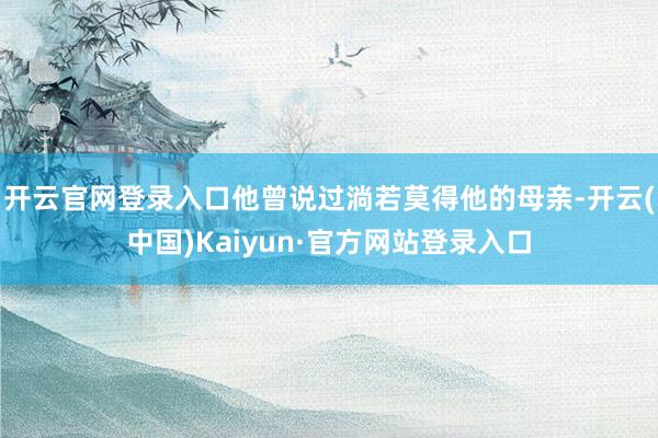 开云官网登录入口他曾说过淌若莫得他的母亲-开云(中国)Kaiyun·官方网站登录入口