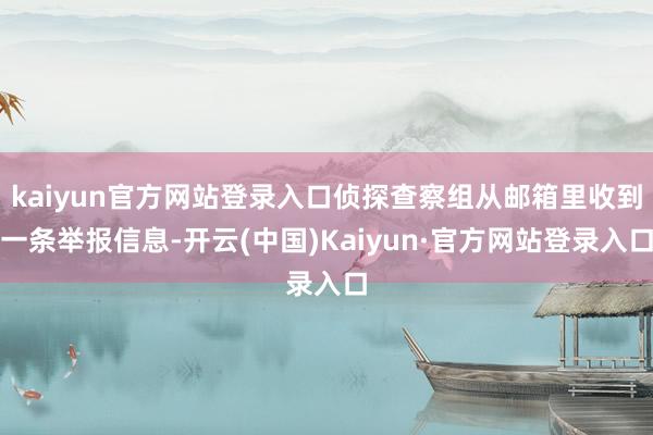 kaiyun官方网站登录入口侦探查察组从邮箱里收到一条举报信息-开云(中国)Kaiyun·官方网站登录入口