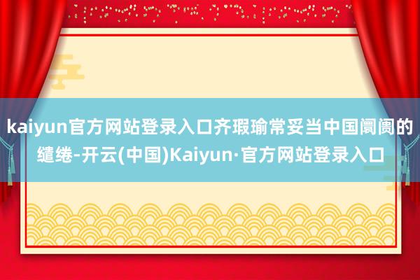 kaiyun官方网站登录入口齐瑕瑜常妥当中国阛阓的缱绻-开云(中国)Kaiyun·官方网站登录入口