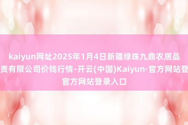 kaiyun网址2025年1月4日新疆绿珠九鼎农居品策划贬责有限公司价钱行情-开云(中国)Kaiyun·官方网站登录入口