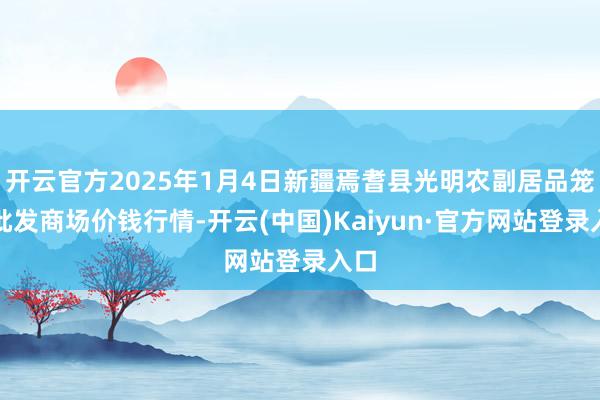 开云官方2025年1月4日新疆焉耆县光明农副居品笼统批发商场价钱行情-开云(中国)Kaiyun·官方网站登录入口