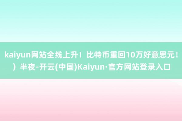 kaiyun网站全线上升！比特币重回10万好意思元！）半夜-开云(中国)Kaiyun·官方网站登录入口