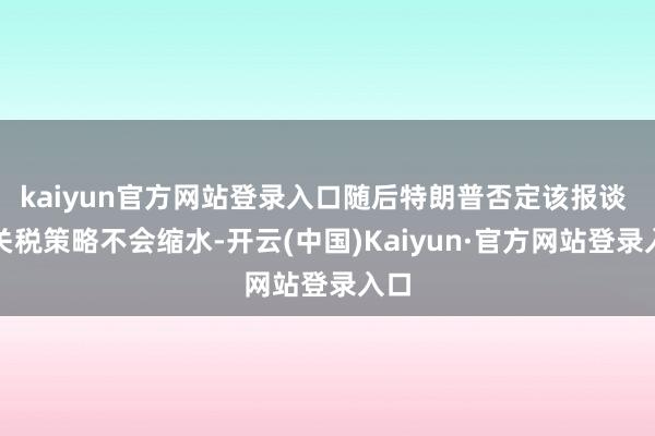 kaiyun官方网站登录入口随后特朗普否定该报谈 称关税策略不会缩水-开云(中国)Kaiyun·官方网站登录入口