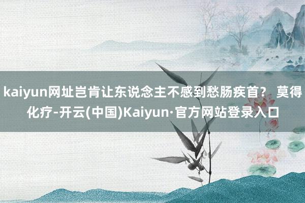 kaiyun网址岂肯让东说念主不感到愁肠疾首？ 莫得化疗-开云(中国)Kaiyun·官方网站登录入口
