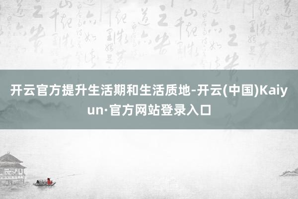 开云官方提升生活期和生活质地-开云(中国)Kaiyun·官方网站登录入口
