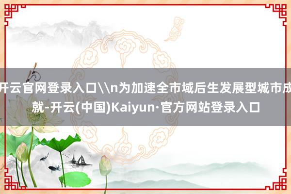开云官网登录入口\n为加速全市域后生发展型城市成就-开云(中国)Kaiyun·官方网站登录入口