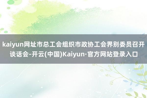kaiyun网址市总工会组织市政协工会界别委员召开谈话会-开云(中国)Kaiyun·官方网站登录入口