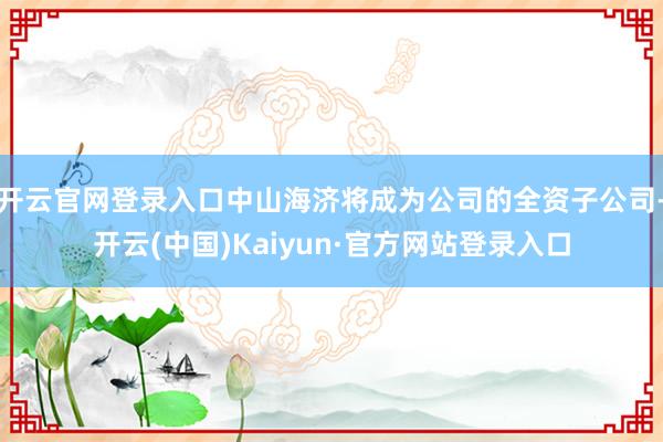 开云官网登录入口中山海济将成为公司的全资子公司-开云(中国)Kaiyun·官方网站登录入口
