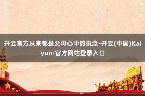 开云官方从来都是父母心中的执念-开云(中国)Kaiyun·官方网站登录入口