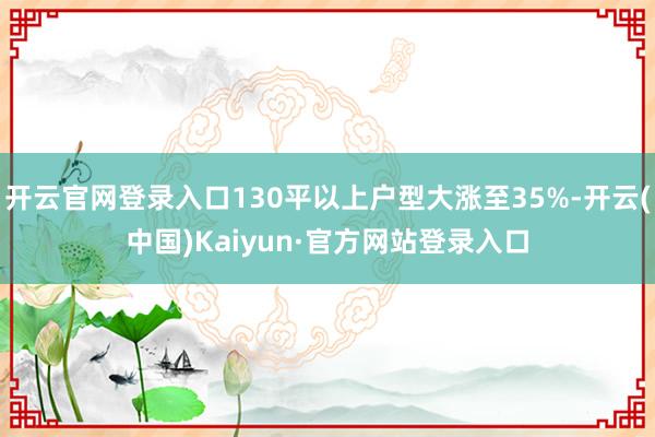 开云官网登录入口130平以上户型大涨至35%-开云(中国)Kaiyun·官方网站登录入口