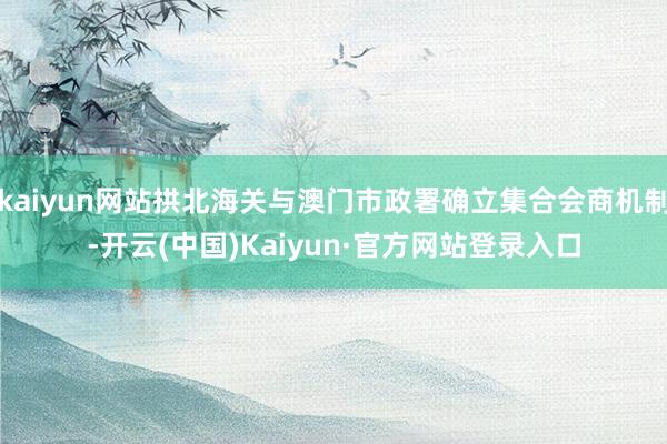 kaiyun网站拱北海关与澳门市政署确立集合会商机制-开云(中国)Kaiyun·官方网站登录入口
