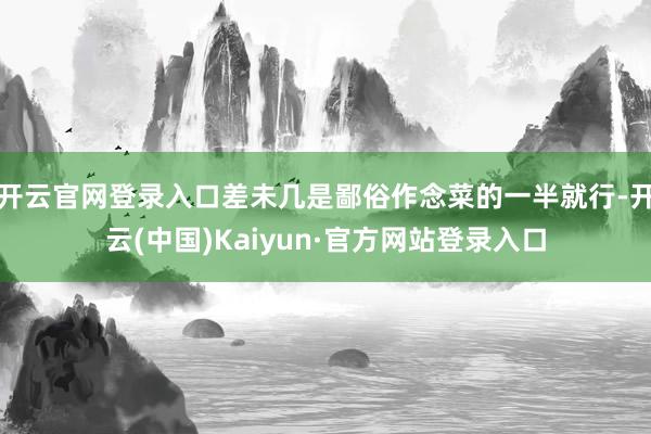 开云官网登录入口差未几是鄙俗作念菜的一半就行-开云(中国)Kaiyun·官方网站登录入口