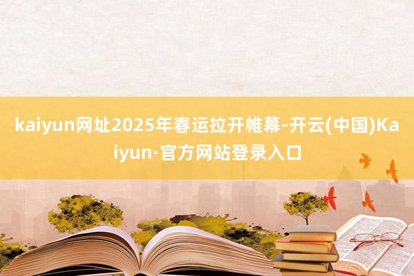 kaiyun网址2025年春运拉开帷幕-开云(中国)Kaiyun·官方网站登录入口